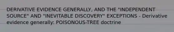 DERIVATIVE EVIDENCE GENERALLY, AND THE "INDEPENDENT SOURCE" AND "INEVITABLE DISCOVERY" EXCEPTIONS - Derivative evidence generally: POISONOUS-TREE doctrine