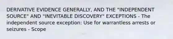 DERIVATIVE EVIDENCE GENERALLY, AND THE "INDEPENDENT SOURCE" AND "INEVITABLE DISCOVERY" EXCEPTIONS - The independent source exception: Use for warrantless arrests or seizures - Scope