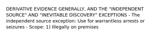 DERIVATIVE EVIDENCE GENERALLY, AND THE "INDEPENDENT SOURCE" AND "INEVITABLE DISCOVERY" EXCEPTIONS - The independent source exception: Use for warrantless arrests or seizures - Scope: 1) Illegally on premises