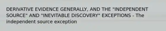 DERIVATIVE EVIDENCE GENERALLY, AND THE "INDEPENDENT SOURCE" AND "INEVITABLE DISCOVERY" EXCEPTIONS - The independent source exception