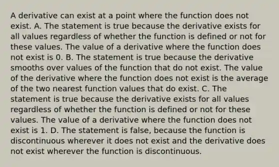 A derivative can exist at a point where the function does not exist. A. The statement is true because the derivative exists for all values regardless of whether the function is defined or not for these values. The value of a derivative where the function does not exist is 0. B. The statement is true because the derivative smooths over values of the function that do not exist. The value of the derivative where the function does not exist is the average of the two nearest function values that do exist. C. The statement is true because the derivative exists for all values regardless of whether the function is defined or not for these values. The value of a derivative where the function does not exist is 1. D. The statement is​ false, because the function is discontinuous wherever it does not exist and the derivative does not exist wherever the function is discontinuous.