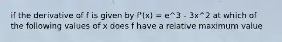 if the derivative of f is given by f'(x) = e^3 - 3x^2 at which of the following values of x does f have a relative maximum value