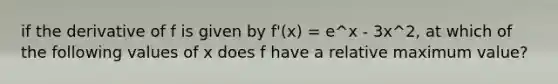 if the derivative of f is given by f'(x) = e^x - 3x^2, at which of the following values of x does f have a relative maximum value?