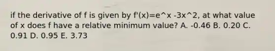 if the derivative of f is given by f'(x)=e^x -3x^2, at what value of x does f have a relative minimum value? A. -0.46 B. 0.20 C. 0.91 D. 0.95 E. 3.73