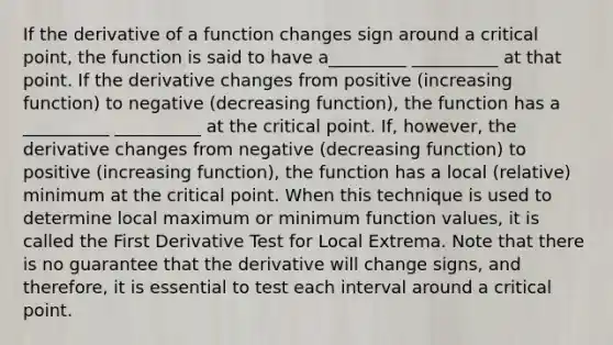 If the derivative of a function changes sign around a critical point, the function is said to have a_________ __________ at that point. If the derivative changes from positive (increasing function) to negative (decreasing function), the function has a __________ __________ at the critical point. If, however, the derivative changes from negative (decreasing function) to positive (increasing function), the function has a local (relative) minimum at the critical point. When this technique is used to determine local maximum or minimum function values, it is called the First Derivative Test for Local Extrema. Note that there is no guarantee that the derivative will change signs, and therefore, it is essential to test each interval around a critical point.