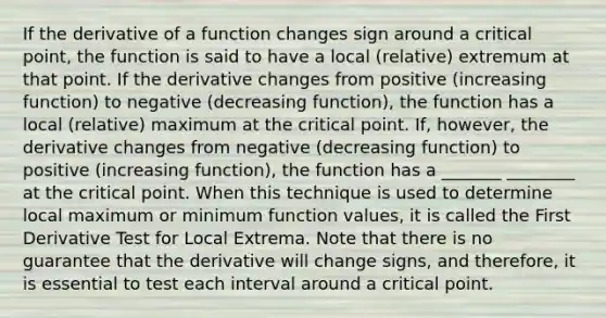 If the derivative of a function changes sign around a critical point, the function is said to have a local (relative) extremum at that point. If the derivative changes from positive (increasing function) to negative (decreasing function), the function has a local (relative) maximum at the critical point. If, however, the derivative changes from negative (decreasing function) to positive (increasing function), the function has a _______ ________ at the critical point. When this technique is used to determine local maximum or minimum function values, it is called the First Derivative Test for Local Extrema. Note that there is no guarantee that the derivative will change signs, and therefore, it is essential to test each interval around a critical point.