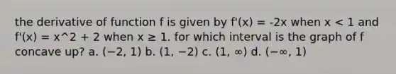 the derivative of function f is given by f'(x) = -2x when x < 1 and f'(x) = x^2 + 2 when x ≥ 1. for which interval is the graph of f concave up? a. (−2, 1) b. (1, −2) c. (1, ∞) d. (−∞, 1)