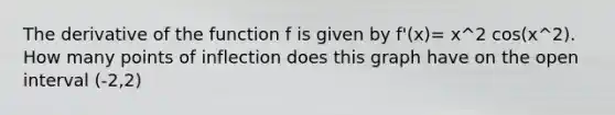 The derivative of the function f is given by f'(x)= x^2 cos(x^2). How many points of inflection does this graph have on the open interval (-2,2)