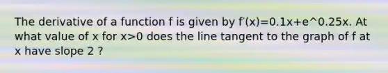 The derivative of a function f is given by f′(x)=0.1x+e^0.25x. At what value of x for x>0 does the line tangent to the graph of f at x have slope 2 ?