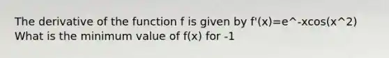 The derivative of the function f is given by f'(x)=e^-xcos(x^2) What is the minimum value of f(x) for -1<x<1