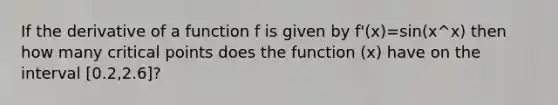 If the derivative of a function f is given by f'(x)=sin(x^x) then how many critical points does the function (x) have on the interval [0.2,2.6]?