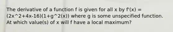 The derivative of a function f is given for all x by f'(x) = (2x^2+4x-16)(1+g^2(x)) where g is some unspecified function. At which value(s) of x will f have a local maximum?