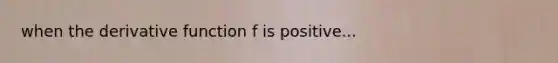 when the derivative function f is positive...