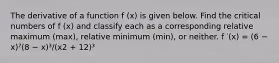 The derivative of a function f (x) is given below. Find the critical numbers of f (x) and classify each as a corresponding relative maximum (max), relative minimum (min), or neither. f ′(x) = (6 − x)⁷(8 − x)³/(x2 + 12)³