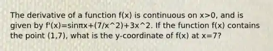 The derivative of a function f(x) is continuous on x>0, and is given by f'(x)=sinπx+(7/x^2)+3x^2. If the function f(x) contains the point (1,7), what is the y-coordinate of f(x) at x=7?