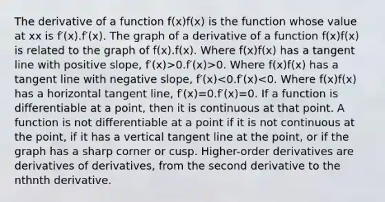 The derivative of a function f(x)f(x) is the function whose value at xx is f′(x).f′(x). The graph of a derivative of a function f(x)f(x) is related to the graph of f(x).f(x). Where f(x)f(x) has a tangent line with positive slope, f′(x)>0.f′(x)>0. Where f(x)f(x) has a tangent line with negative slope, f′(x)<0.f′(x)<0. Where f(x)f(x) has a horizontal tangent line, f′(x)=0.f′(x)=0. If a function is differentiable at a point, then it is continuous at that point. A function is not differentiable at a point if it is not continuous at the point, if it has a vertical tangent line at the point, or if the graph has a sharp corner or cusp. Higher-order derivatives are derivatives of derivatives, from the second derivative to the nthnth derivative.