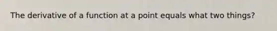 The derivative of a function at a point equals what two things?