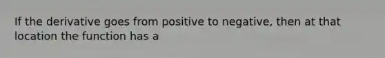 If the derivative goes from positive to negative, then at that location the function has a