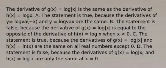 The derivative of g(x) = log|x| is the same as the derivative of h(x) = logx. A. The statement is​ true, because the derivatives of y= logva(−x) and y = logvax are the same. B. The statement is​ false, because the derivative of g(x) = log|x| is equal to the opposite of the derivative of h(x) = log x when x < 0. C. The statement is​ true, because the derivatives of g(x) = log|x| and h(x) = ln(x) are the same on all real numbers except 0. D. The statement is​ false, because the derivatives of g(x) = log|x| and h(x) = log x are only the same at x = 0.