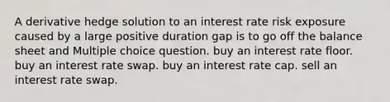 A derivative hedge solution to an interest rate risk exposure caused by a large positive duration gap is to go off the balance sheet and Multiple choice question. buy an interest rate floor. buy an interest rate swap. buy an interest rate cap. sell an interest rate swap.