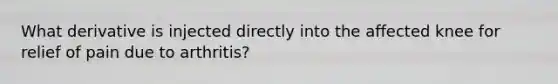 What derivative is injected directly into the affected knee for relief of pain due to arthritis?