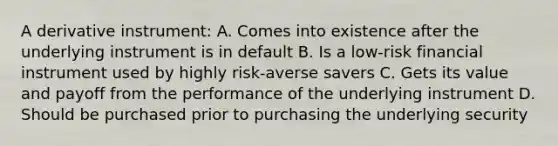 A derivative instrument: A. Comes into existence after the underlying instrument is in default B. Is a low-risk financial instrument used by highly risk-averse savers C. Gets its value and payoff from the performance of the underlying instrument D. Should be purchased prior to purchasing the underlying security