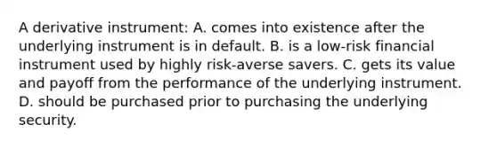 A derivative instrument: A. comes into existence after the underlying instrument is in default. B. is a low-risk financial instrument used by highly risk-averse savers. C. gets its value and payoff from the performance of the underlying instrument. D. should be purchased prior to purchasing the underlying security.