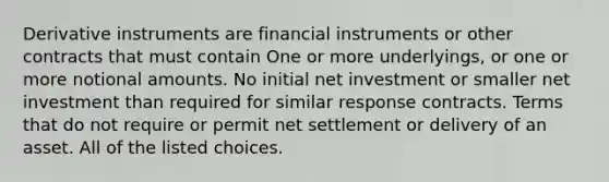 Derivative instruments are financial instruments or other contracts that must contain One or more underlyings, or one or more notional amounts. No initial net investment or smaller net investment than required for similar response contracts. Terms that do not require or permit net settlement or delivery of an asset. All of the listed choices.