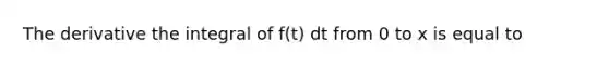 The derivative the integral of f(t) dt from 0 to x is equal to