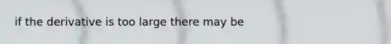 if the derivative is too large there may be