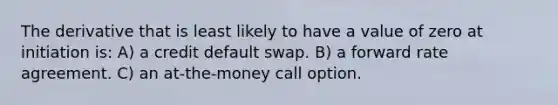 The derivative that is least likely to have a value of zero at initiation is: A) a credit default swap. B) a forward rate agreement. C) an at-the-money call option.