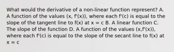 What would the derivative of a non-linear function represent? A. A function of the values (x, f'(x)), where each f'(c) is equal to the slope of the tangent line to f(x) at x = c B. A linear function C. The slope of the function D. A function of the values (x,f'(x)), where each f'(c) is equal to the slope of the secant line to f(x) at x = c