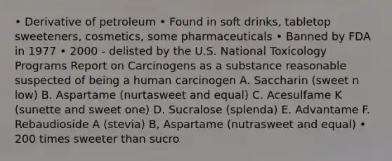 • Derivative of petroleum • Found in soft drinks, tabletop sweeteners, cosmetics, some pharmaceuticals • Banned by FDA in 1977 • 2000 - delisted by the U.S. National Toxicology Programs Report on Carcinogens as a substance reasonable suspected of being a human carcinogen A. Saccharin (sweet n low) B. Aspartame (nurtasweet and equal) C. Acesulfame K (sunette and sweet one) D. Sucralose (splenda) E. Advantame F. Rebaudioside A (stevia) B, Aspartame (nutrasweet and equal) • 200 times sweeter than sucro