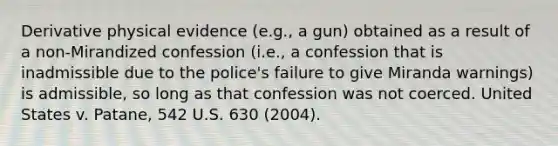 Derivative physical evidence (e.g., a gun) obtained as a result of a non-Mirandized confession (i.e., a confession that is inadmissible due to the police's failure to give Miranda warnings) is admissible, so long as that confession was not coerced. United States v. Patane, 542 U.S. 630 (2004).