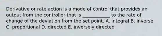 Derivative or rate action is a mode of control that provides an output from the controller that is ____________ to the rate of change of the deviation from the set point. A. integral B. inverse C. proportional D. directed E. inversely directed