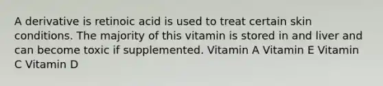 A derivative is retinoic acid is used to treat certain skin conditions. The majority of this vitamin is stored in and liver and can become toxic if supplemented. Vitamin A Vitamin E Vitamin C Vitamin D