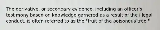 The derivative, or secondary evidence, including an officer's testimony based on knowledge garnered as a result of the illegal conduct, is often referred to as the "fruit of the poisonous tree."