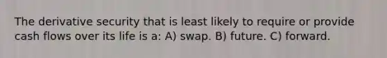 The derivative security that is least likely to require or provide cash flows over its life is a: A) swap. B) future. C) forward.