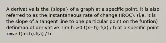 A derivative is the (slope) of a graph at a specific point. It is also referred to as the instantaneous rate of change (IROC). (i.e. it is the slope of a tangent line to one particular point on the funtion) definition of derivative: lim h->0 f(x+h)-f(x) / h at a specific point x=a: f(a+h)-f(a) / h