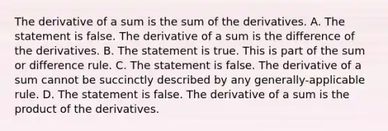 The derivative of a sum is the sum of the derivatives. A. The statement is false. The derivative of a sum is the difference of the derivatives. B. The statement is true. This is part of the sum or difference rule. C. The statement is false. The derivative of a sum cannot be succinctly described by any​ generally-applicable rule. D. The statement is false. The derivative of a sum is the product of the derivatives.