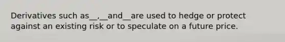 Derivatives such as__,__and__are used to hedge or protect against an existing risk or to speculate on a future price.