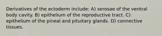 Derivatives of the ectoderm include: A) serosae of the ventral body cavity. B) epithelium of the reproductive tract. C) epithelium of the pineal and pituitary glands. D) connective tissues.