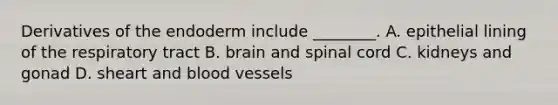 Derivatives of the endoderm include ________. A. epithelial lining of the respiratory tract B. brain and spinal cord C. kidneys and gonad D. sheart and <a href='https://www.questionai.com/knowledge/kZJ3mNKN7P-blood-vessels' class='anchor-knowledge'>blood vessels</a>