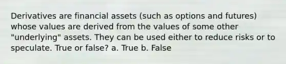 Derivatives are financial assets (such as options and futures) whose values are derived from the values of some other "underlying" assets. They can be used either to reduce risks or to speculate. True or false? a. True b. False