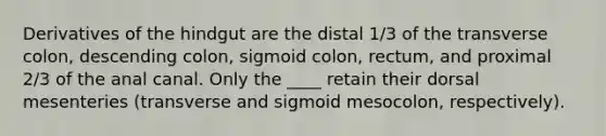 Derivatives of the hindgut are the distal 1/3 of the transverse colon, descending colon, sigmoid colon, rectum, and proximal 2/3 of the anal canal. Only the ____ retain their dorsal mesenteries (transverse and sigmoid mesocolon, respectively).