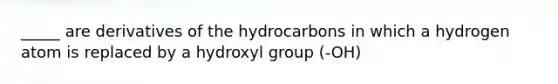 _____ are derivatives of the hydrocarbons in which a hydrogen atom is replaced by a hydroxyl group (-OH)