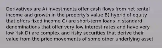 Derivatives are A) investments offer cash flows from net rental income and growth in the property's value B) hybrid of equity that offers fixed income C) are short-term loans in standard denominations that offer very low interest rates and have very low risk D) are complex and risky securities that derive their value from the price movements of some other underlying asset