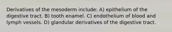 Derivatives of the mesoderm include: A) epithelium of the digestive tract. B) tooth enamel. C) endothelium of blood and lymph vessels. D) glandular derivatives of the digestive tract.