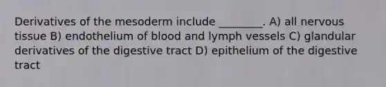 Derivatives of the mesoderm include ________. A) all nervous tissue B) endothelium of blood and lymph vessels C) glandular derivatives of the digestive tract D) epithelium of the digestive tract