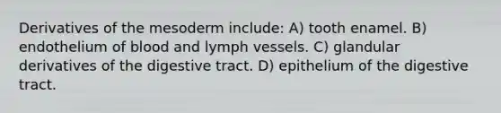 Derivatives of the mesoderm include: A) tooth enamel. B) endothelium of blood and lymph vessels. C) glandular derivatives of the digestive tract. D) epithelium of the digestive tract.